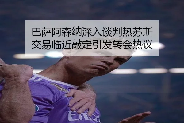 巴萨阿森纳深入谈判热苏斯 交易临近敲定引发转会热议